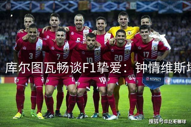 库尔图瓦畅谈F1挚爱：钟情维斯塔潘与斯帕赛道