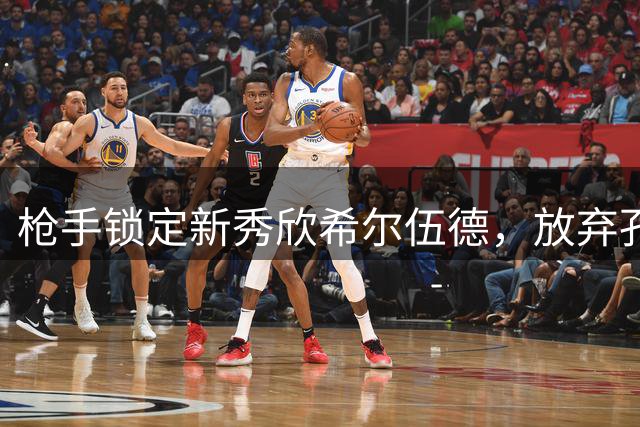 枪手锁定新秀欣希尔伍德，放弃孔萨夸萨