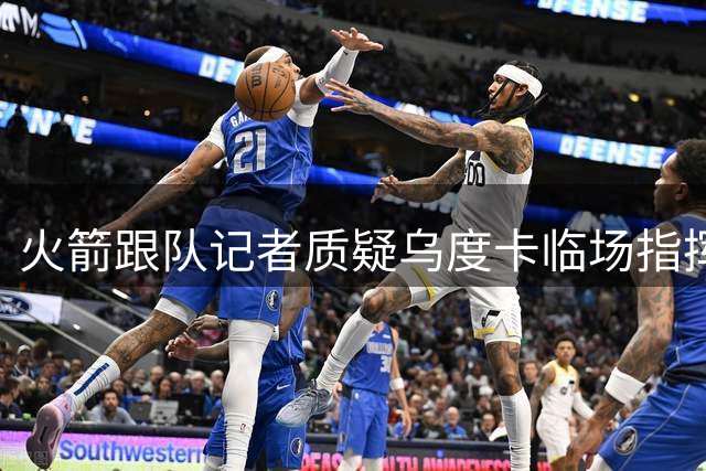 火箭跟队记者质疑乌度卡临场指挥能力恐步防守型教练后尘