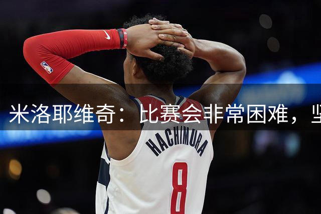 米洛耶维奇：比赛会非常困难，坚信我们会比上一场发挥得更好